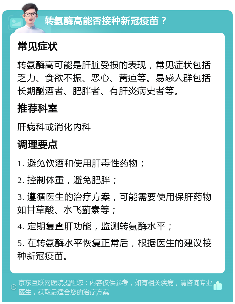 转氨酶高能否接种新冠疫苗？ 常见症状 转氨酶高可能是肝脏受损的表现，常见症状包括乏力、食欲不振、恶心、黄疸等。易感人群包括长期酗酒者、肥胖者、有肝炎病史者等。 推荐科室 肝病科或消化内科 调理要点 1. 避免饮酒和使用肝毒性药物； 2. 控制体重，避免肥胖； 3. 遵循医生的治疗方案，可能需要使用保肝药物如甘草酸、水飞蓟素等； 4. 定期复查肝功能，监测转氨酶水平； 5. 在转氨酶水平恢复正常后，根据医生的建议接种新冠疫苗。