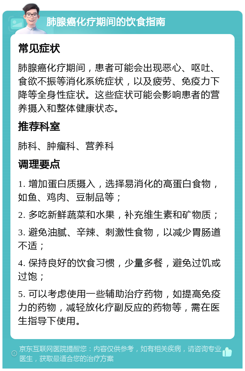 肺腺癌化疗期间的饮食指南 常见症状 肺腺癌化疗期间，患者可能会出现恶心、呕吐、食欲不振等消化系统症状，以及疲劳、免疫力下降等全身性症状。这些症状可能会影响患者的营养摄入和整体健康状态。 推荐科室 肺科、肿瘤科、营养科 调理要点 1. 增加蛋白质摄入，选择易消化的高蛋白食物，如鱼、鸡肉、豆制品等； 2. 多吃新鲜蔬菜和水果，补充维生素和矿物质； 3. 避免油腻、辛辣、刺激性食物，以减少胃肠道不适； 4. 保持良好的饮食习惯，少量多餐，避免过饥或过饱； 5. 可以考虑使用一些辅助治疗药物，如提高免疫力的药物，减轻放化疗副反应的药物等，需在医生指导下使用。