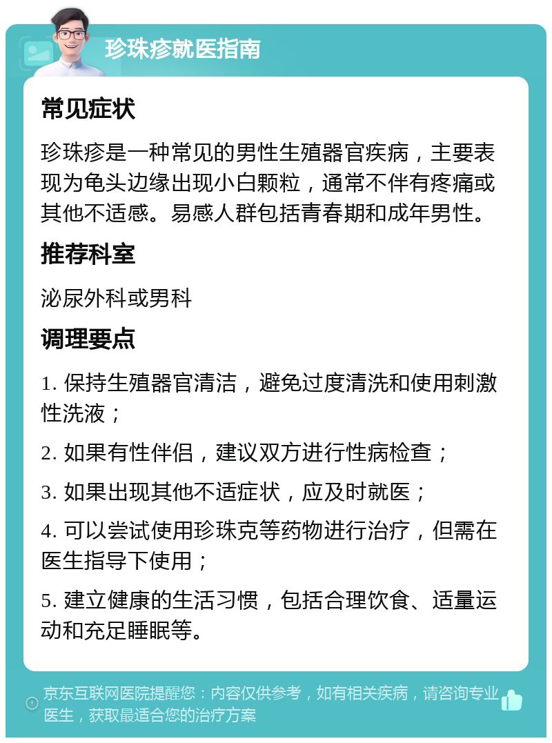 珍珠疹就医指南 常见症状 珍珠疹是一种常见的男性生殖器官疾病，主要表现为龟头边缘出现小白颗粒，通常不伴有疼痛或其他不适感。易感人群包括青春期和成年男性。 推荐科室 泌尿外科或男科 调理要点 1. 保持生殖器官清洁，避免过度清洗和使用刺激性洗液； 2. 如果有性伴侣，建议双方进行性病检查； 3. 如果出现其他不适症状，应及时就医； 4. 可以尝试使用珍珠克等药物进行治疗，但需在医生指导下使用； 5. 建立健康的生活习惯，包括合理饮食、适量运动和充足睡眠等。