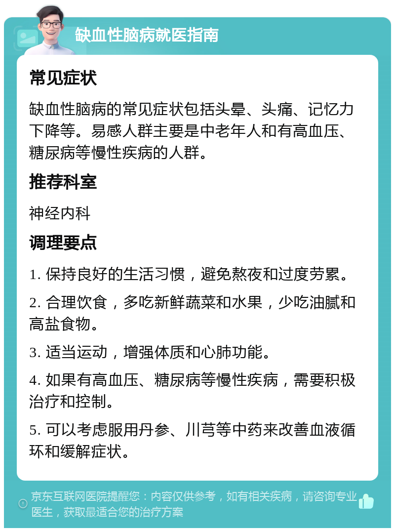 缺血性脑病就医指南 常见症状 缺血性脑病的常见症状包括头晕、头痛、记忆力下降等。易感人群主要是中老年人和有高血压、糖尿病等慢性疾病的人群。 推荐科室 神经内科 调理要点 1. 保持良好的生活习惯，避免熬夜和过度劳累。 2. 合理饮食，多吃新鲜蔬菜和水果，少吃油腻和高盐食物。 3. 适当运动，增强体质和心肺功能。 4. 如果有高血压、糖尿病等慢性疾病，需要积极治疗和控制。 5. 可以考虑服用丹参、川芎等中药来改善血液循环和缓解症状。