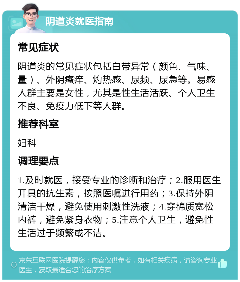 阴道炎就医指南 常见症状 阴道炎的常见症状包括白带异常（颜色、气味、量）、外阴瘙痒、灼热感、尿频、尿急等。易感人群主要是女性，尤其是性生活活跃、个人卫生不良、免疫力低下等人群。 推荐科室 妇科 调理要点 1.及时就医，接受专业的诊断和治疗；2.服用医生开具的抗生素，按照医嘱进行用药；3.保持外阴清洁干燥，避免使用刺激性洗液；4.穿棉质宽松内裤，避免紧身衣物；5.注意个人卫生，避免性生活过于频繁或不洁。