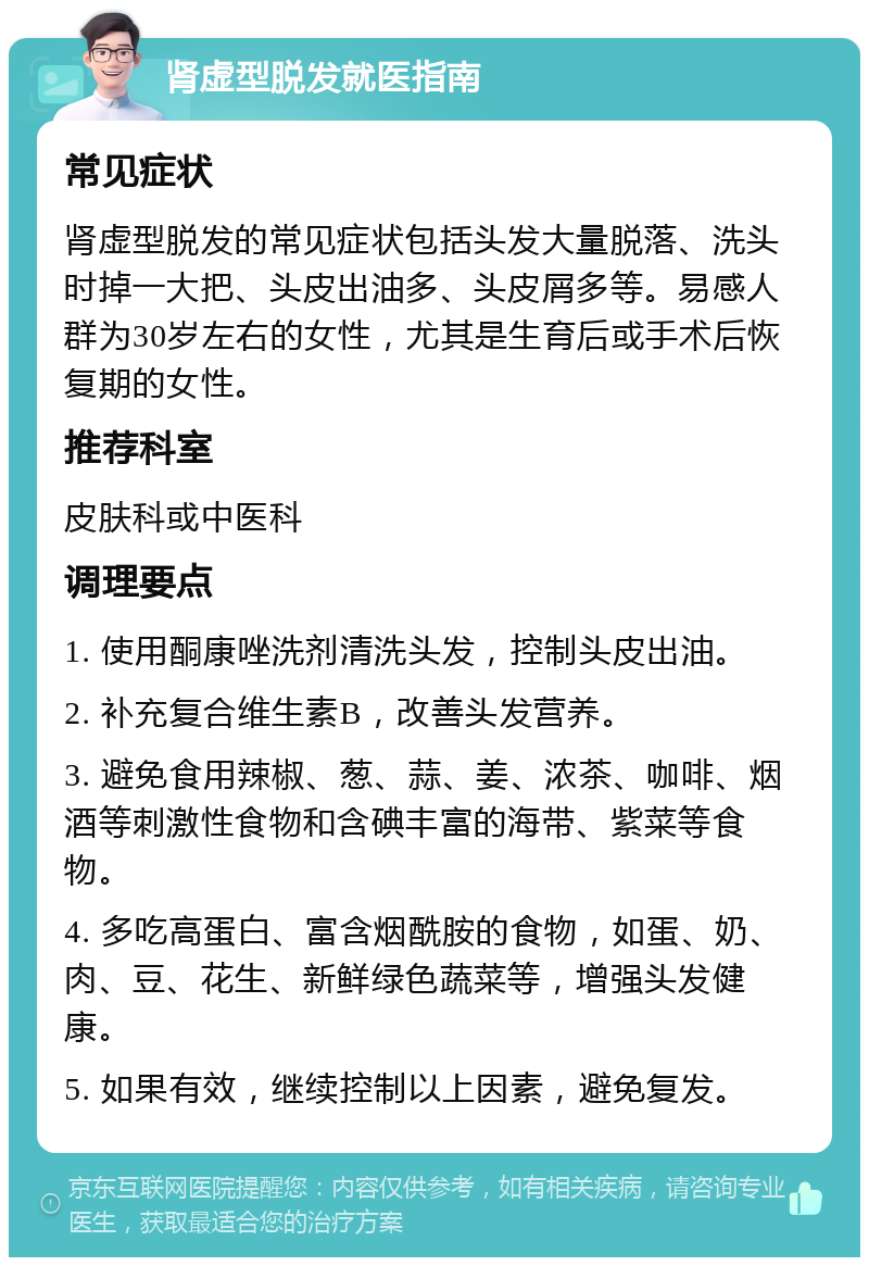 肾虚型脱发就医指南 常见症状 肾虚型脱发的常见症状包括头发大量脱落、洗头时掉一大把、头皮出油多、头皮屑多等。易感人群为30岁左右的女性，尤其是生育后或手术后恢复期的女性。 推荐科室 皮肤科或中医科 调理要点 1. 使用酮康唑洗剂清洗头发，控制头皮出油。 2. 补充复合维生素B，改善头发营养。 3. 避免食用辣椒、葱、蒜、姜、浓茶、咖啡、烟酒等刺激性食物和含碘丰富的海带、紫菜等食物。 4. 多吃高蛋白、富含烟酰胺的食物，如蛋、奶、肉、豆、花生、新鲜绿色蔬菜等，增强头发健康。 5. 如果有效，继续控制以上因素，避免复发。