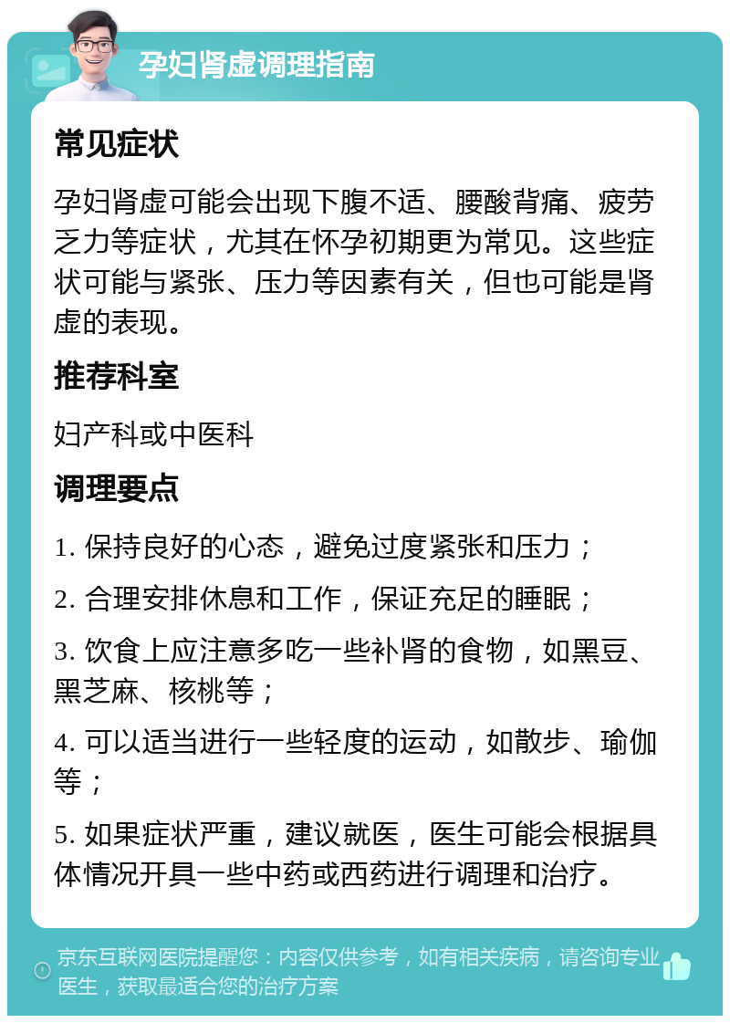 孕妇肾虚调理指南 常见症状 孕妇肾虚可能会出现下腹不适、腰酸背痛、疲劳乏力等症状，尤其在怀孕初期更为常见。这些症状可能与紧张、压力等因素有关，但也可能是肾虚的表现。 推荐科室 妇产科或中医科 调理要点 1. 保持良好的心态，避免过度紧张和压力； 2. 合理安排休息和工作，保证充足的睡眠； 3. 饮食上应注意多吃一些补肾的食物，如黑豆、黑芝麻、核桃等； 4. 可以适当进行一些轻度的运动，如散步、瑜伽等； 5. 如果症状严重，建议就医，医生可能会根据具体情况开具一些中药或西药进行调理和治疗。