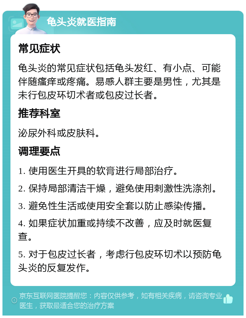 龟头炎就医指南 常见症状 龟头炎的常见症状包括龟头发红、有小点、可能伴随瘙痒或疼痛。易感人群主要是男性，尤其是未行包皮环切术者或包皮过长者。 推荐科室 泌尿外科或皮肤科。 调理要点 1. 使用医生开具的软膏进行局部治疗。 2. 保持局部清洁干燥，避免使用刺激性洗涤剂。 3. 避免性生活或使用安全套以防止感染传播。 4. 如果症状加重或持续不改善，应及时就医复查。 5. 对于包皮过长者，考虑行包皮环切术以预防龟头炎的反复发作。