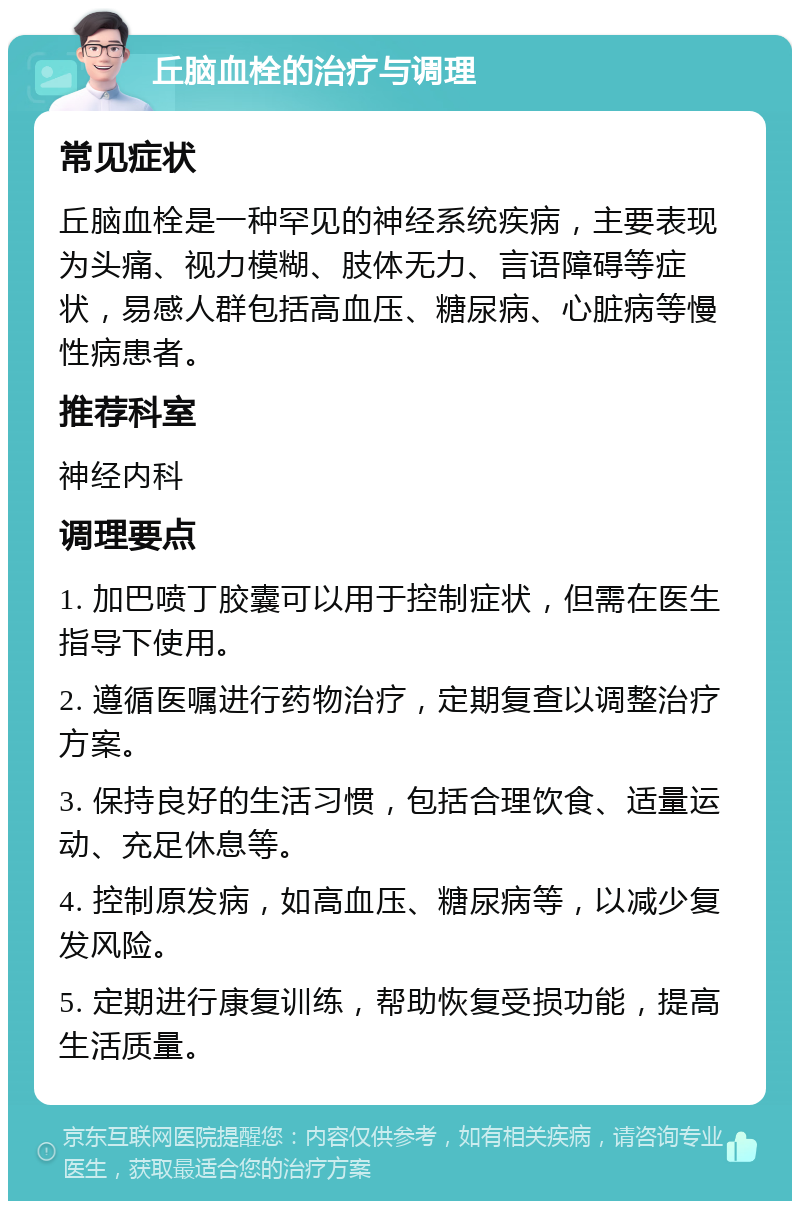 丘脑血栓的治疗与调理 常见症状 丘脑血栓是一种罕见的神经系统疾病，主要表现为头痛、视力模糊、肢体无力、言语障碍等症状，易感人群包括高血压、糖尿病、心脏病等慢性病患者。 推荐科室 神经内科 调理要点 1. 加巴喷丁胶囊可以用于控制症状，但需在医生指导下使用。 2. 遵循医嘱进行药物治疗，定期复查以调整治疗方案。 3. 保持良好的生活习惯，包括合理饮食、适量运动、充足休息等。 4. 控制原发病，如高血压、糖尿病等，以减少复发风险。 5. 定期进行康复训练，帮助恢复受损功能，提高生活质量。