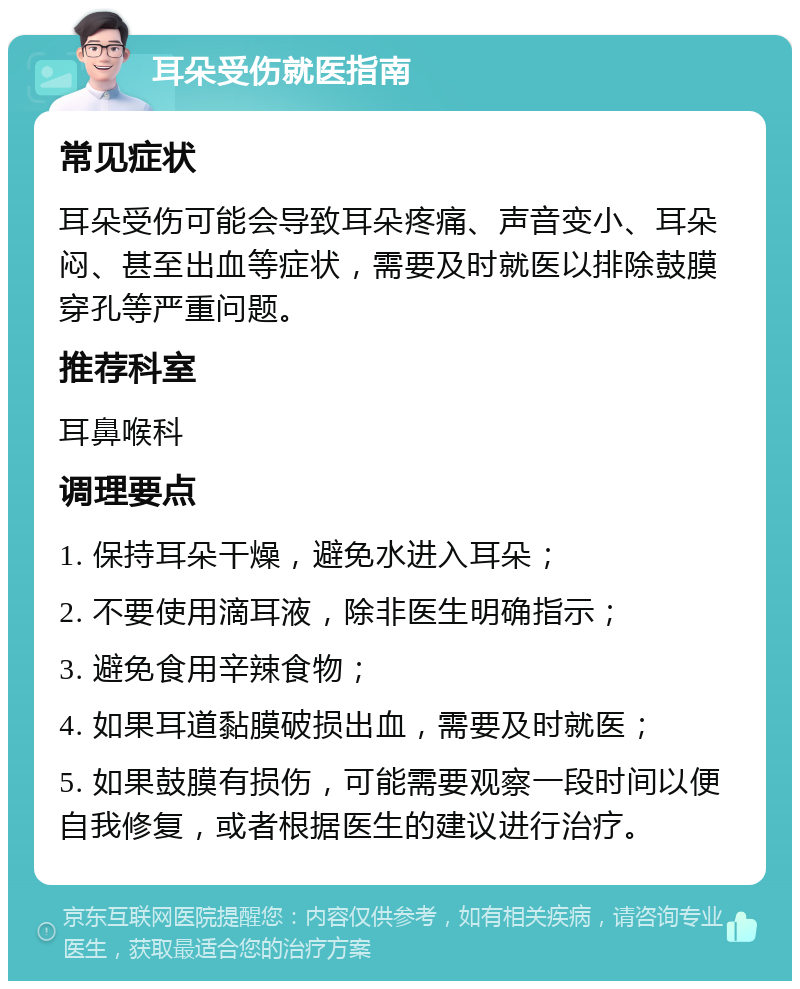 耳朵受伤就医指南 常见症状 耳朵受伤可能会导致耳朵疼痛、声音变小、耳朵闷、甚至出血等症状，需要及时就医以排除鼓膜穿孔等严重问题。 推荐科室 耳鼻喉科 调理要点 1. 保持耳朵干燥，避免水进入耳朵； 2. 不要使用滴耳液，除非医生明确指示； 3. 避免食用辛辣食物； 4. 如果耳道黏膜破损出血，需要及时就医； 5. 如果鼓膜有损伤，可能需要观察一段时间以便自我修复，或者根据医生的建议进行治疗。