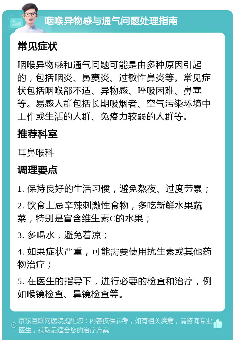 咽喉异物感与通气问题处理指南 常见症状 咽喉异物感和通气问题可能是由多种原因引起的，包括咽炎、鼻窦炎、过敏性鼻炎等。常见症状包括咽喉部不适、异物感、呼吸困难、鼻塞等。易感人群包括长期吸烟者、空气污染环境中工作或生活的人群、免疫力较弱的人群等。 推荐科室 耳鼻喉科 调理要点 1. 保持良好的生活习惯，避免熬夜、过度劳累； 2. 饮食上忌辛辣刺激性食物，多吃新鲜水果蔬菜，特别是富含维生素C的水果； 3. 多喝水，避免着凉； 4. 如果症状严重，可能需要使用抗生素或其他药物治疗； 5. 在医生的指导下，进行必要的检查和治疗，例如喉镜检查、鼻镜检查等。