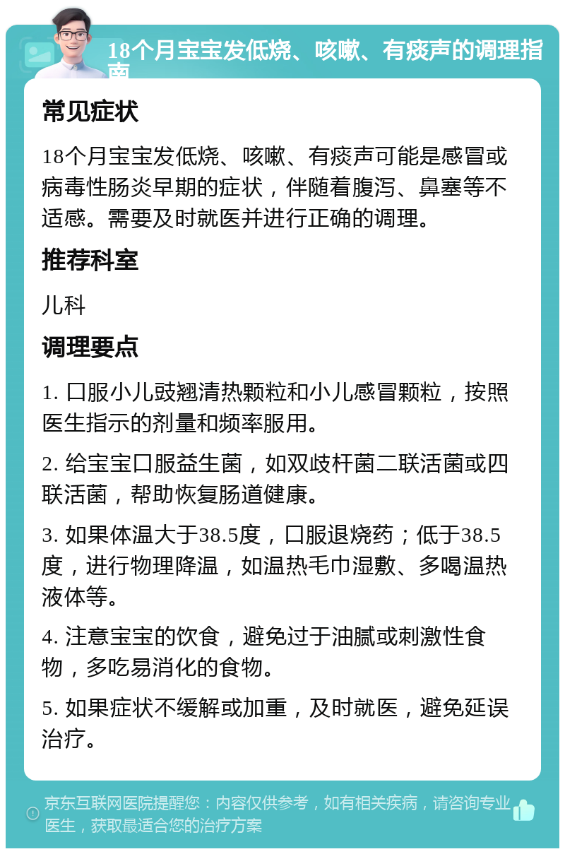 18个月宝宝发低烧、咳嗽、有痰声的调理指南 常见症状 18个月宝宝发低烧、咳嗽、有痰声可能是感冒或病毒性肠炎早期的症状，伴随着腹泻、鼻塞等不适感。需要及时就医并进行正确的调理。 推荐科室 儿科 调理要点 1. 口服小儿豉翘清热颗粒和小儿感冒颗粒，按照医生指示的剂量和频率服用。 2. 给宝宝口服益生菌，如双歧杆菌二联活菌或四联活菌，帮助恢复肠道健康。 3. 如果体温大于38.5度，口服退烧药；低于38.5度，进行物理降温，如温热毛巾湿敷、多喝温热液体等。 4. 注意宝宝的饮食，避免过于油腻或刺激性食物，多吃易消化的食物。 5. 如果症状不缓解或加重，及时就医，避免延误治疗。