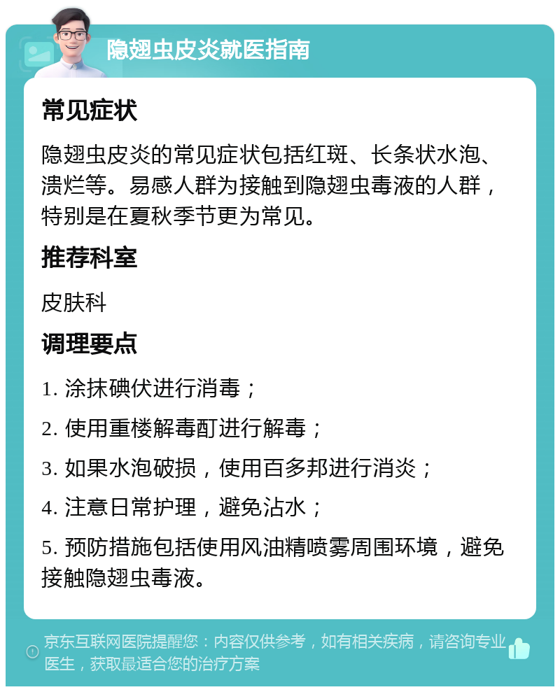 隐翅虫皮炎就医指南 常见症状 隐翅虫皮炎的常见症状包括红斑、长条状水泡、溃烂等。易感人群为接触到隐翅虫毒液的人群，特别是在夏秋季节更为常见。 推荐科室 皮肤科 调理要点 1. 涂抹碘伏进行消毒； 2. 使用重楼解毒酊进行解毒； 3. 如果水泡破损，使用百多邦进行消炎； 4. 注意日常护理，避免沾水； 5. 预防措施包括使用风油精喷雾周围环境，避免接触隐翅虫毒液。