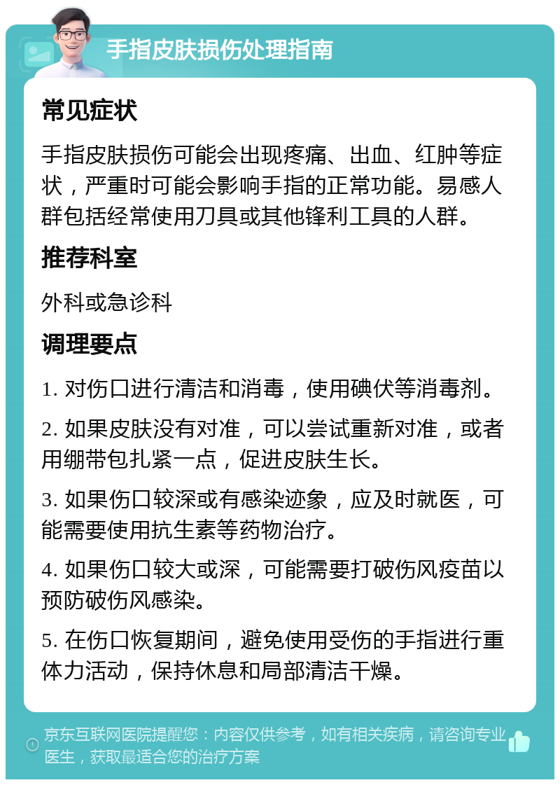 手指皮肤损伤处理指南 常见症状 手指皮肤损伤可能会出现疼痛、出血、红肿等症状，严重时可能会影响手指的正常功能。易感人群包括经常使用刀具或其他锋利工具的人群。 推荐科室 外科或急诊科 调理要点 1. 对伤口进行清洁和消毒，使用碘伏等消毒剂。 2. 如果皮肤没有对准，可以尝试重新对准，或者用绷带包扎紧一点，促进皮肤生长。 3. 如果伤口较深或有感染迹象，应及时就医，可能需要使用抗生素等药物治疗。 4. 如果伤口较大或深，可能需要打破伤风疫苗以预防破伤风感染。 5. 在伤口恢复期间，避免使用受伤的手指进行重体力活动，保持休息和局部清洁干燥。