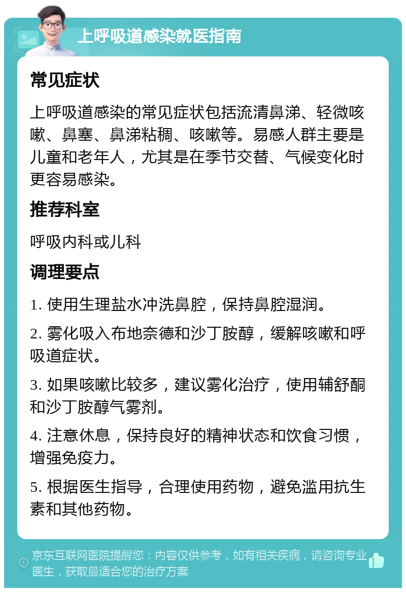 上呼吸道感染就医指南 常见症状 上呼吸道感染的常见症状包括流清鼻涕、轻微咳嗽、鼻塞、鼻涕粘稠、咳嗽等。易感人群主要是儿童和老年人，尤其是在季节交替、气候变化时更容易感染。 推荐科室 呼吸内科或儿科 调理要点 1. 使用生理盐水冲洗鼻腔，保持鼻腔湿润。 2. 雾化吸入布地奈德和沙丁胺醇，缓解咳嗽和呼吸道症状。 3. 如果咳嗽比较多，建议雾化治疗，使用辅舒酮和沙丁胺醇气雾剂。 4. 注意休息，保持良好的精神状态和饮食习惯，增强免疫力。 5. 根据医生指导，合理使用药物，避免滥用抗生素和其他药物。