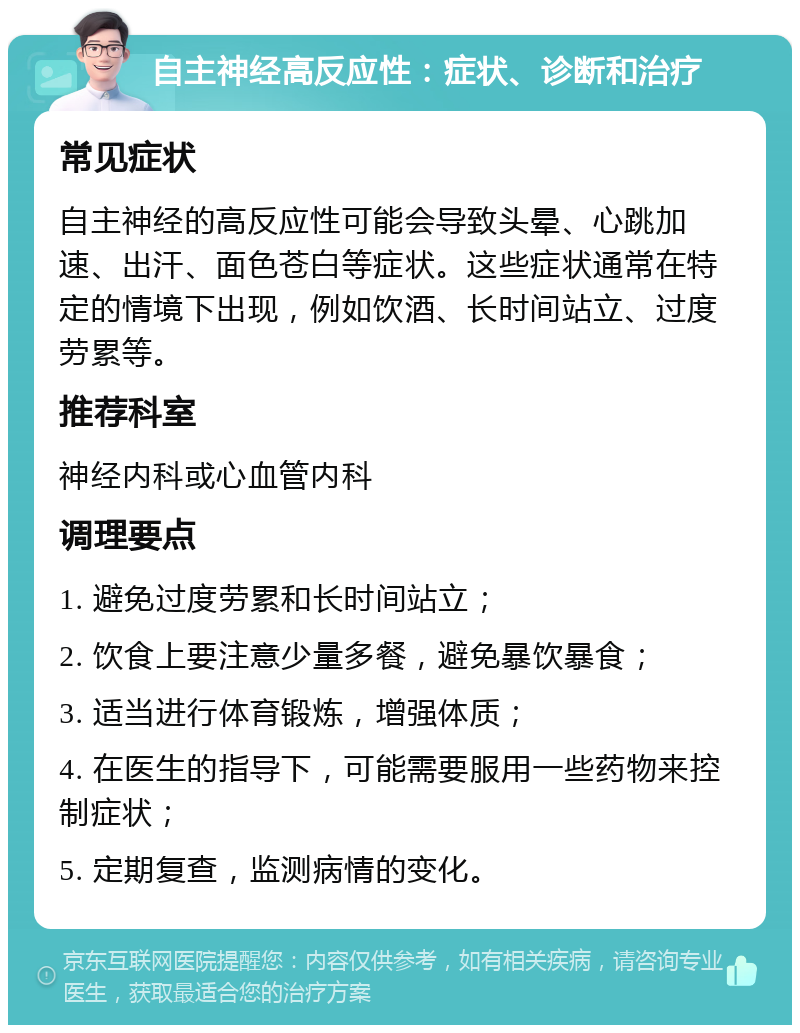 自主神经高反应性：症状、诊断和治疗 常见症状 自主神经的高反应性可能会导致头晕、心跳加速、出汗、面色苍白等症状。这些症状通常在特定的情境下出现，例如饮酒、长时间站立、过度劳累等。 推荐科室 神经内科或心血管内科 调理要点 1. 避免过度劳累和长时间站立； 2. 饮食上要注意少量多餐，避免暴饮暴食； 3. 适当进行体育锻炼，增强体质； 4. 在医生的指导下，可能需要服用一些药物来控制症状； 5. 定期复查，监测病情的变化。