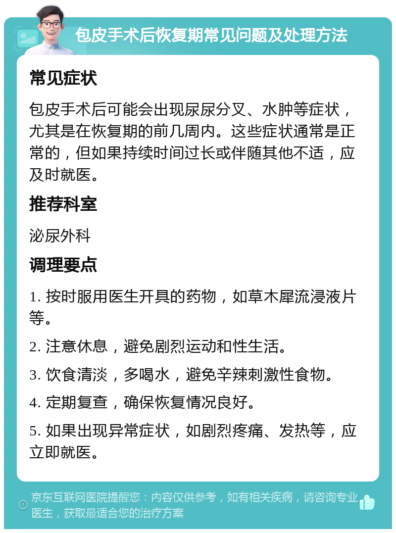 包皮手术后恢复期常见问题及处理方法 常见症状 包皮手术后可能会出现尿尿分叉、水肿等症状，尤其是在恢复期的前几周内。这些症状通常是正常的，但如果持续时间过长或伴随其他不适，应及时就医。 推荐科室 泌尿外科 调理要点 1. 按时服用医生开具的药物，如草木犀流浸液片等。 2. 注意休息，避免剧烈运动和性生活。 3. 饮食清淡，多喝水，避免辛辣刺激性食物。 4. 定期复查，确保恢复情况良好。 5. 如果出现异常症状，如剧烈疼痛、发热等，应立即就医。