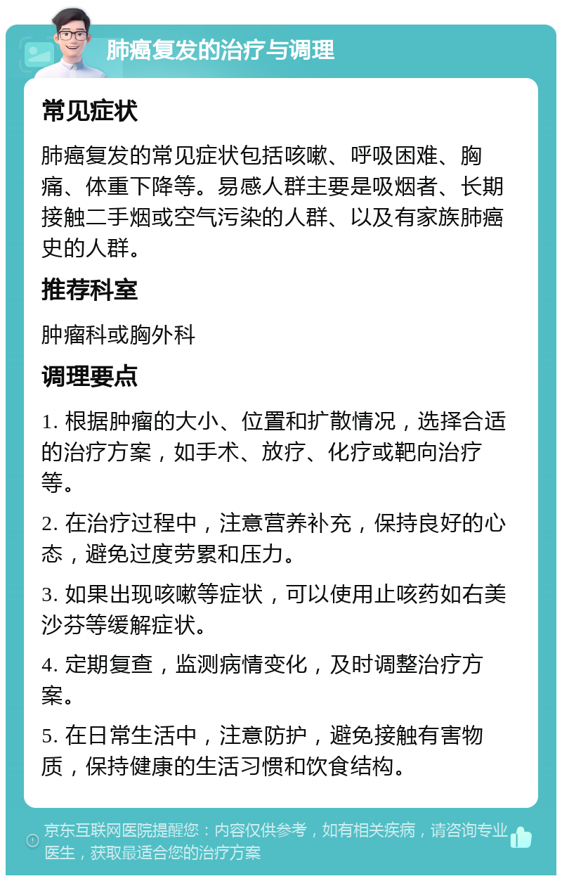 肺癌复发的治疗与调理 常见症状 肺癌复发的常见症状包括咳嗽、呼吸困难、胸痛、体重下降等。易感人群主要是吸烟者、长期接触二手烟或空气污染的人群、以及有家族肺癌史的人群。 推荐科室 肿瘤科或胸外科 调理要点 1. 根据肿瘤的大小、位置和扩散情况，选择合适的治疗方案，如手术、放疗、化疗或靶向治疗等。 2. 在治疗过程中，注意营养补充，保持良好的心态，避免过度劳累和压力。 3. 如果出现咳嗽等症状，可以使用止咳药如右美沙芬等缓解症状。 4. 定期复查，监测病情变化，及时调整治疗方案。 5. 在日常生活中，注意防护，避免接触有害物质，保持健康的生活习惯和饮食结构。