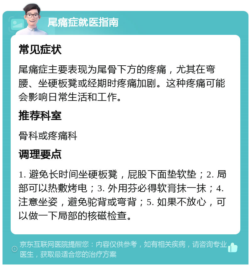 尾痛症就医指南 常见症状 尾痛症主要表现为尾骨下方的疼痛，尤其在弯腰、坐硬板凳或经期时疼痛加剧。这种疼痛可能会影响日常生活和工作。 推荐科室 骨科或疼痛科 调理要点 1. 避免长时间坐硬板凳，屁股下面垫软垫；2. 局部可以热敷烤电；3. 外用芬必得软膏抹一抹；4. 注意坐姿，避免驼背或弯背；5. 如果不放心，可以做一下局部的核磁检查。