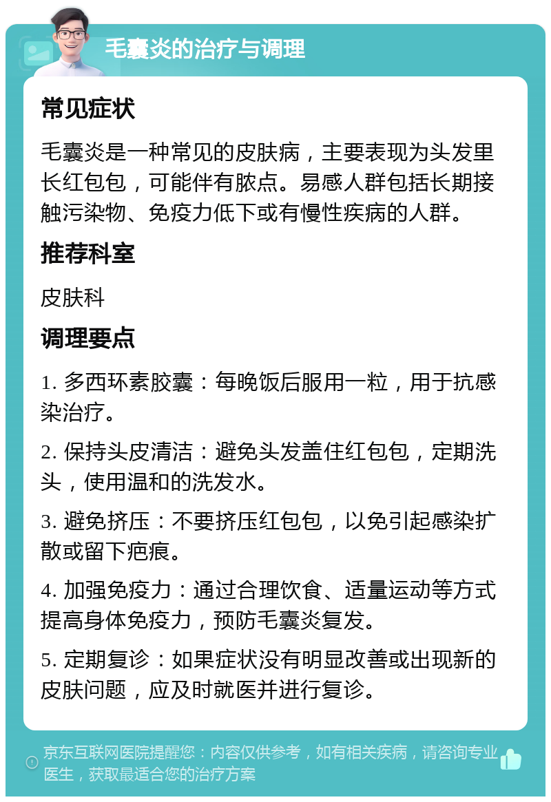 毛囊炎的治疗与调理 常见症状 毛囊炎是一种常见的皮肤病，主要表现为头发里长红包包，可能伴有脓点。易感人群包括长期接触污染物、免疫力低下或有慢性疾病的人群。 推荐科室 皮肤科 调理要点 1. 多西环素胶囊：每晚饭后服用一粒，用于抗感染治疗。 2. 保持头皮清洁：避免头发盖住红包包，定期洗头，使用温和的洗发水。 3. 避免挤压：不要挤压红包包，以免引起感染扩散或留下疤痕。 4. 加强免疫力：通过合理饮食、适量运动等方式提高身体免疫力，预防毛囊炎复发。 5. 定期复诊：如果症状没有明显改善或出现新的皮肤问题，应及时就医并进行复诊。