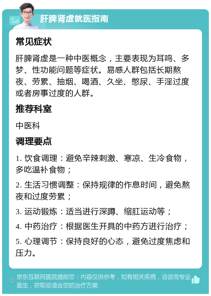 肝脾肾虚就医指南 常见症状 肝脾肾虚是一种中医概念，主要表现为耳鸣、多梦、性功能问题等症状。易感人群包括长期熬夜、劳累、抽烟、喝酒、久坐、憋尿、手淫过度或者房事过度的人群。 推荐科室 中医科 调理要点 1. 饮食调理：避免辛辣刺激、寒凉、生冷食物，多吃温补食物； 2. 生活习惯调整：保持规律的作息时间，避免熬夜和过度劳累； 3. 运动锻炼：适当进行深蹲、缩肛运动等； 4. 中药治疗：根据医生开具的中药方进行治疗； 5. 心理调节：保持良好的心态，避免过度焦虑和压力。