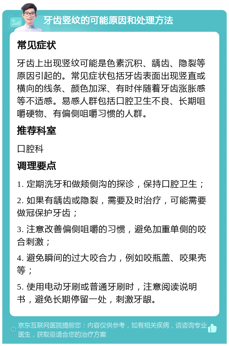 牙齿竖纹的可能原因和处理方法 常见症状 牙齿上出现竖纹可能是色素沉积、龋齿、隐裂等原因引起的。常见症状包括牙齿表面出现竖直或横向的线条、颜色加深、有时伴随着牙齿涨胀感等不适感。易感人群包括口腔卫生不良、长期咀嚼硬物、有偏侧咀嚼习惯的人群。 推荐科室 口腔科 调理要点 1. 定期洗牙和做颊侧沟的探诊，保持口腔卫生； 2. 如果有龋齿或隐裂，需要及时治疗，可能需要做冠保护牙齿； 3. 注意改善偏侧咀嚼的习惯，避免加重单侧的咬合刺激； 4. 避免瞬间的过大咬合力，例如咬瓶盖、咬果壳等； 5. 使用电动牙刷或普通牙刷时，注意阅读说明书，避免长期停留一处，刺激牙龈。