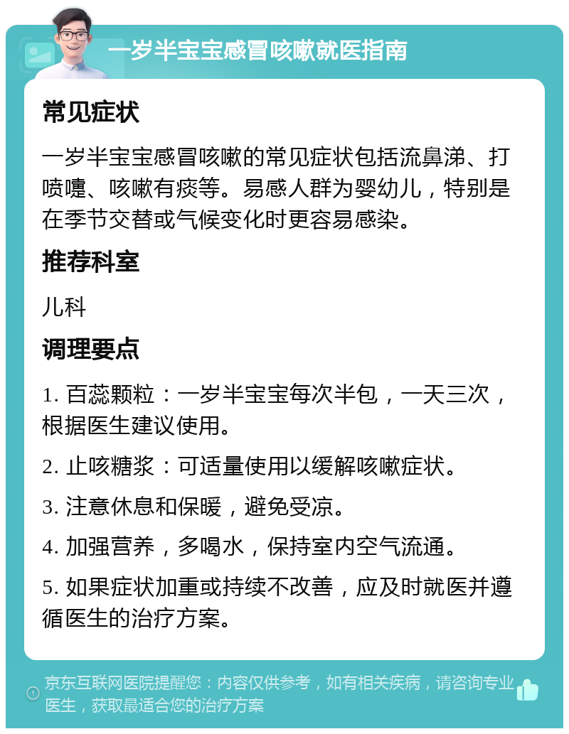 一岁半宝宝感冒咳嗽就医指南 常见症状 一岁半宝宝感冒咳嗽的常见症状包括流鼻涕、打喷嚏、咳嗽有痰等。易感人群为婴幼儿，特别是在季节交替或气候变化时更容易感染。 推荐科室 儿科 调理要点 1. 百蕊颗粒：一岁半宝宝每次半包，一天三次，根据医生建议使用。 2. 止咳糖浆：可适量使用以缓解咳嗽症状。 3. 注意休息和保暖，避免受凉。 4. 加强营养，多喝水，保持室内空气流通。 5. 如果症状加重或持续不改善，应及时就医并遵循医生的治疗方案。