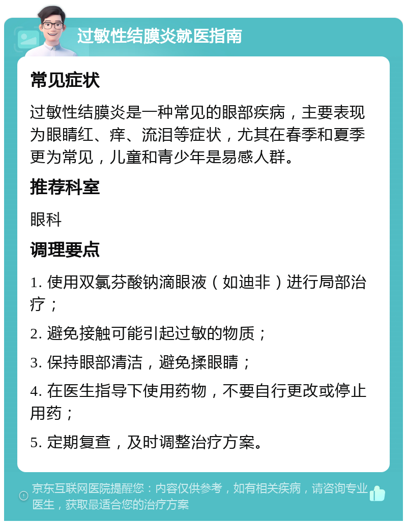 过敏性结膜炎就医指南 常见症状 过敏性结膜炎是一种常见的眼部疾病，主要表现为眼睛红、痒、流泪等症状，尤其在春季和夏季更为常见，儿童和青少年是易感人群。 推荐科室 眼科 调理要点 1. 使用双氯芬酸钠滴眼液（如迪非）进行局部治疗； 2. 避免接触可能引起过敏的物质； 3. 保持眼部清洁，避免揉眼睛； 4. 在医生指导下使用药物，不要自行更改或停止用药； 5. 定期复查，及时调整治疗方案。