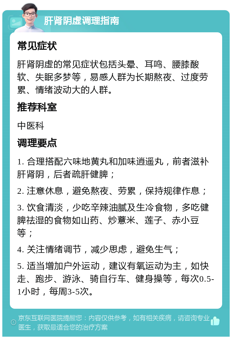 肝肾阴虚调理指南 常见症状 肝肾阴虚的常见症状包括头晕、耳鸣、腰膝酸软、失眠多梦等，易感人群为长期熬夜、过度劳累、情绪波动大的人群。 推荐科室 中医科 调理要点 1. 合理搭配六味地黄丸和加味逍遥丸，前者滋补肝肾阴，后者疏肝健脾； 2. 注意休息，避免熬夜、劳累，保持规律作息； 3. 饮食清淡，少吃辛辣油腻及生冷食物，多吃健脾祛湿的食物如山药、炒薏米、莲子、赤小豆等； 4. 关注情绪调节，减少思虑，避免生气； 5. 适当增加户外运动，建议有氧运动为主，如快走、跑步、游泳、骑自行车、健身操等，每次0.5-1小时，每周3-5次。