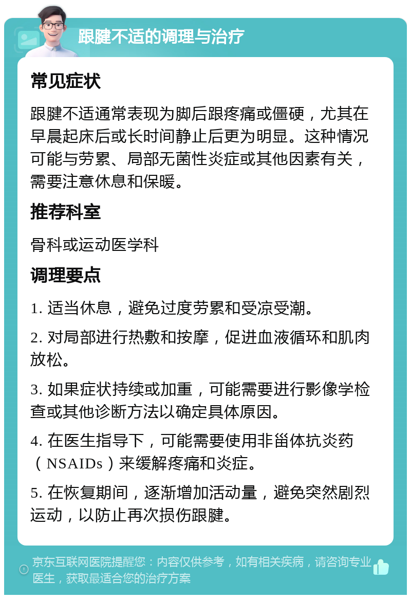 跟腱不适的调理与治疗 常见症状 跟腱不适通常表现为脚后跟疼痛或僵硬，尤其在早晨起床后或长时间静止后更为明显。这种情况可能与劳累、局部无菌性炎症或其他因素有关，需要注意休息和保暖。 推荐科室 骨科或运动医学科 调理要点 1. 适当休息，避免过度劳累和受凉受潮。 2. 对局部进行热敷和按摩，促进血液循环和肌肉放松。 3. 如果症状持续或加重，可能需要进行影像学检查或其他诊断方法以确定具体原因。 4. 在医生指导下，可能需要使用非甾体抗炎药（NSAIDs）来缓解疼痛和炎症。 5. 在恢复期间，逐渐增加活动量，避免突然剧烈运动，以防止再次损伤跟腱。