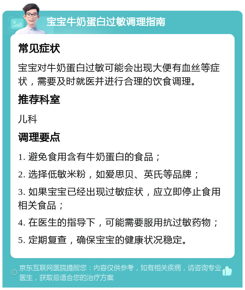 宝宝牛奶蛋白过敏调理指南 常见症状 宝宝对牛奶蛋白过敏可能会出现大便有血丝等症状，需要及时就医并进行合理的饮食调理。 推荐科室 儿科 调理要点 1. 避免食用含有牛奶蛋白的食品； 2. 选择低敏米粉，如爱思贝、英氏等品牌； 3. 如果宝宝已经出现过敏症状，应立即停止食用相关食品； 4. 在医生的指导下，可能需要服用抗过敏药物； 5. 定期复查，确保宝宝的健康状况稳定。