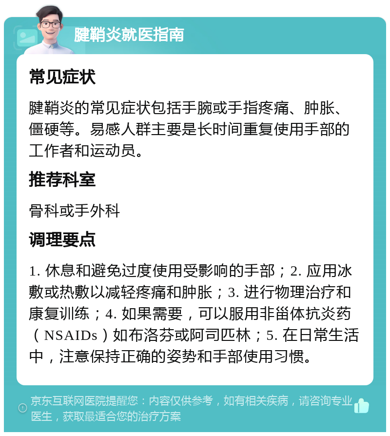 腱鞘炎就医指南 常见症状 腱鞘炎的常见症状包括手腕或手指疼痛、肿胀、僵硬等。易感人群主要是长时间重复使用手部的工作者和运动员。 推荐科室 骨科或手外科 调理要点 1. 休息和避免过度使用受影响的手部；2. 应用冰敷或热敷以减轻疼痛和肿胀；3. 进行物理治疗和康复训练；4. 如果需要，可以服用非甾体抗炎药（NSAIDs）如布洛芬或阿司匹林；5. 在日常生活中，注意保持正确的姿势和手部使用习惯。