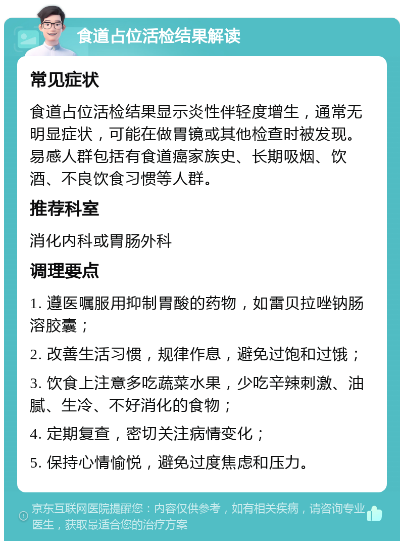 食道占位活检结果解读 常见症状 食道占位活检结果显示炎性伴轻度增生，通常无明显症状，可能在做胃镜或其他检查时被发现。易感人群包括有食道癌家族史、长期吸烟、饮酒、不良饮食习惯等人群。 推荐科室 消化内科或胃肠外科 调理要点 1. 遵医嘱服用抑制胃酸的药物，如雷贝拉唑钠肠溶胶囊； 2. 改善生活习惯，规律作息，避免过饱和过饿； 3. 饮食上注意多吃蔬菜水果，少吃辛辣刺激、油腻、生冷、不好消化的食物； 4. 定期复查，密切关注病情变化； 5. 保持心情愉悦，避免过度焦虑和压力。