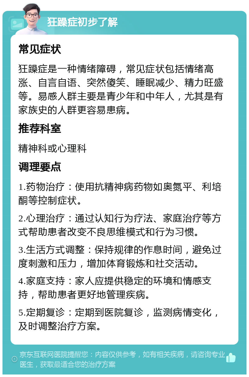 狂躁症初步了解 常见症状 狂躁症是一种情绪障碍，常见症状包括情绪高涨、自言自语、突然傻笑、睡眠减少、精力旺盛等。易感人群主要是青少年和中年人，尤其是有家族史的人群更容易患病。 推荐科室 精神科或心理科 调理要点 1.药物治疗：使用抗精神病药物如奥氮平、利培酮等控制症状。 2.心理治疗：通过认知行为疗法、家庭治疗等方式帮助患者改变不良思维模式和行为习惯。 3.生活方式调整：保持规律的作息时间，避免过度刺激和压力，增加体育锻炼和社交活动。 4.家庭支持：家人应提供稳定的环境和情感支持，帮助患者更好地管理疾病。 5.定期复诊：定期到医院复诊，监测病情变化，及时调整治疗方案。