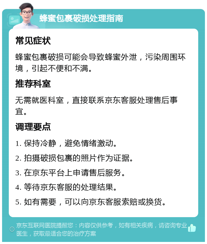 蜂蜜包裹破损处理指南 常见症状 蜂蜜包裹破损可能会导致蜂蜜外泄，污染周围环境，引起不便和不满。 推荐科室 无需就医科室，直接联系京东客服处理售后事宜。 调理要点 1. 保持冷静，避免情绪激动。 2. 拍摄破损包裹的照片作为证据。 3. 在京东平台上申请售后服务。 4. 等待京东客服的处理结果。 5. 如有需要，可以向京东客服索赔或换货。