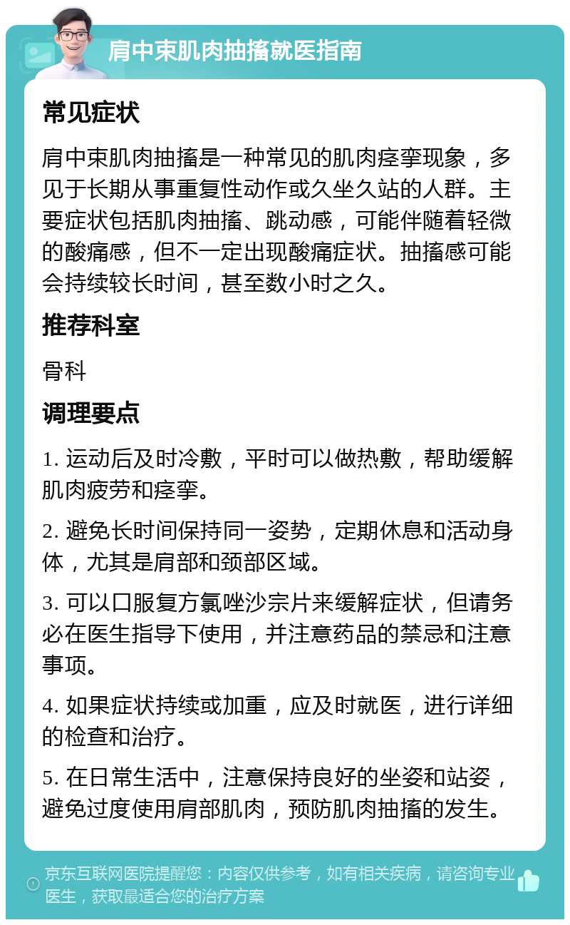 肩中束肌肉抽搐就医指南 常见症状 肩中束肌肉抽搐是一种常见的肌肉痉挛现象，多见于长期从事重复性动作或久坐久站的人群。主要症状包括肌肉抽搐、跳动感，可能伴随着轻微的酸痛感，但不一定出现酸痛症状。抽搐感可能会持续较长时间，甚至数小时之久。 推荐科室 骨科 调理要点 1. 运动后及时冷敷，平时可以做热敷，帮助缓解肌肉疲劳和痉挛。 2. 避免长时间保持同一姿势，定期休息和活动身体，尤其是肩部和颈部区域。 3. 可以口服复方氯唑沙宗片来缓解症状，但请务必在医生指导下使用，并注意药品的禁忌和注意事项。 4. 如果症状持续或加重，应及时就医，进行详细的检查和治疗。 5. 在日常生活中，注意保持良好的坐姿和站姿，避免过度使用肩部肌肉，预防肌肉抽搐的发生。