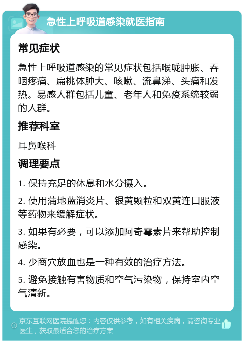 急性上呼吸道感染就医指南 常见症状 急性上呼吸道感染的常见症状包括喉咙肿胀、吞咽疼痛、扁桃体肿大、咳嗽、流鼻涕、头痛和发热。易感人群包括儿童、老年人和免疫系统较弱的人群。 推荐科室 耳鼻喉科 调理要点 1. 保持充足的休息和水分摄入。 2. 使用蒲地蓝消炎片、银黄颗粒和双黄连口服液等药物来缓解症状。 3. 如果有必要，可以添加阿奇霉素片来帮助控制感染。 4. 少商穴放血也是一种有效的治疗方法。 5. 避免接触有害物质和空气污染物，保持室内空气清新。