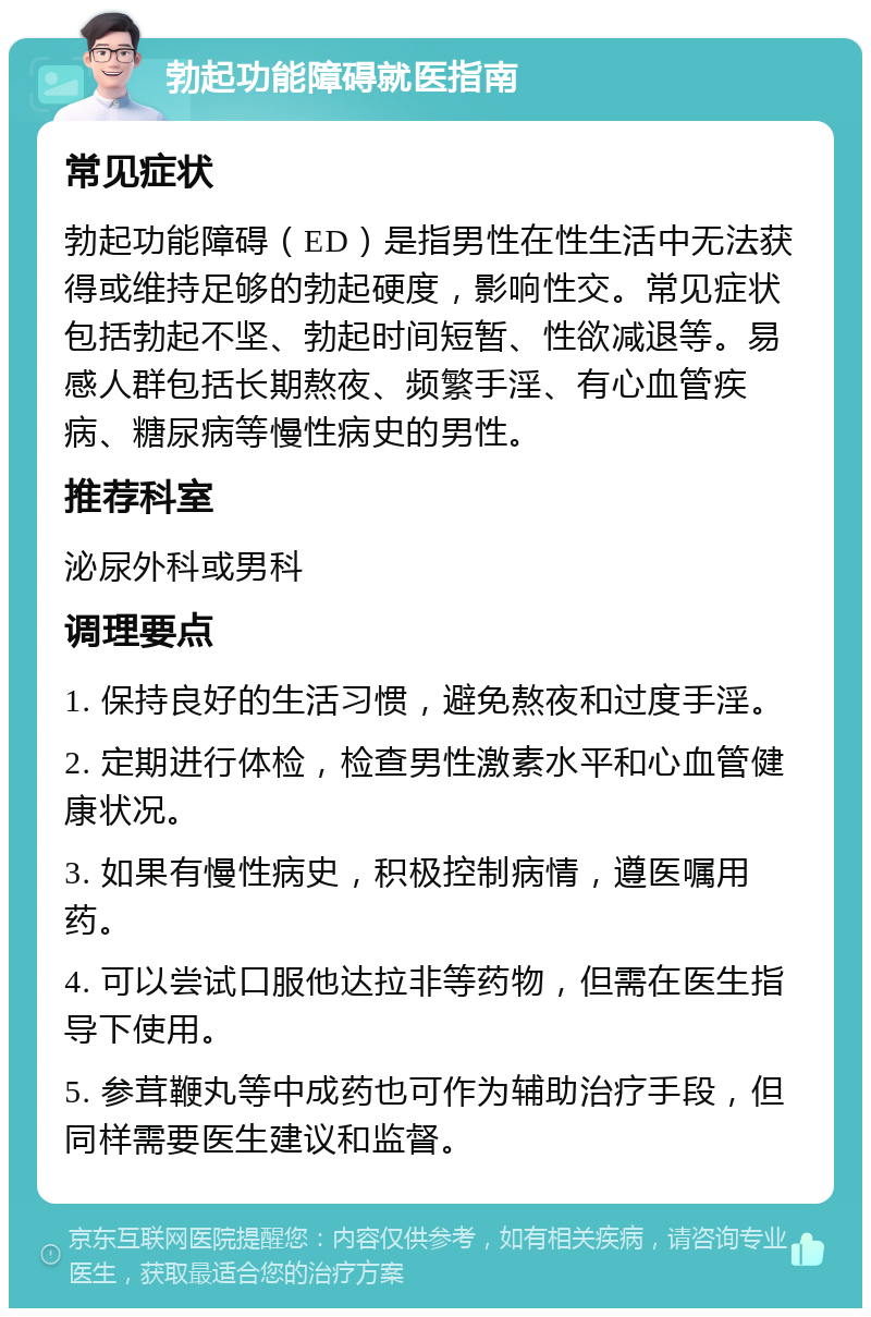 勃起功能障碍就医指南 常见症状 勃起功能障碍（ED）是指男性在性生活中无法获得或维持足够的勃起硬度，影响性交。常见症状包括勃起不坚、勃起时间短暂、性欲减退等。易感人群包括长期熬夜、频繁手淫、有心血管疾病、糖尿病等慢性病史的男性。 推荐科室 泌尿外科或男科 调理要点 1. 保持良好的生活习惯，避免熬夜和过度手淫。 2. 定期进行体检，检查男性激素水平和心血管健康状况。 3. 如果有慢性病史，积极控制病情，遵医嘱用药。 4. 可以尝试口服他达拉非等药物，但需在医生指导下使用。 5. 参茸鞭丸等中成药也可作为辅助治疗手段，但同样需要医生建议和监督。