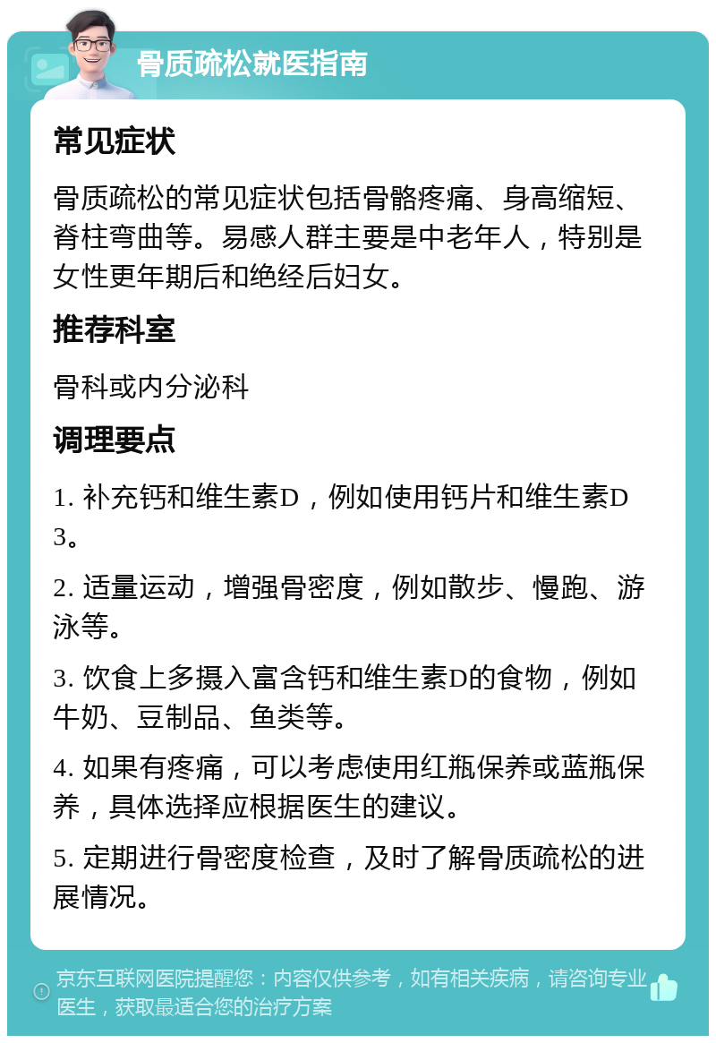 骨质疏松就医指南 常见症状 骨质疏松的常见症状包括骨骼疼痛、身高缩短、脊柱弯曲等。易感人群主要是中老年人，特别是女性更年期后和绝经后妇女。 推荐科室 骨科或内分泌科 调理要点 1. 补充钙和维生素D，例如使用钙片和维生素D3。 2. 适量运动，增强骨密度，例如散步、慢跑、游泳等。 3. 饮食上多摄入富含钙和维生素D的食物，例如牛奶、豆制品、鱼类等。 4. 如果有疼痛，可以考虑使用红瓶保养或蓝瓶保养，具体选择应根据医生的建议。 5. 定期进行骨密度检查，及时了解骨质疏松的进展情况。