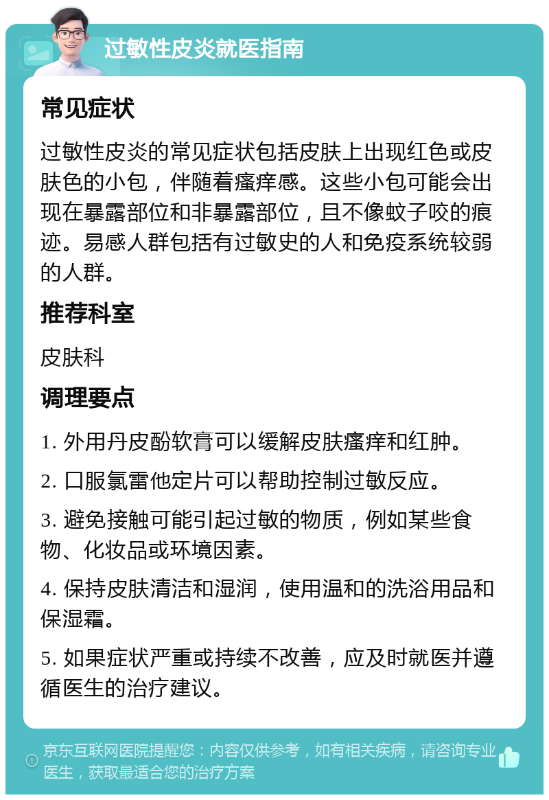 过敏性皮炎就医指南 常见症状 过敏性皮炎的常见症状包括皮肤上出现红色或皮肤色的小包，伴随着瘙痒感。这些小包可能会出现在暴露部位和非暴露部位，且不像蚊子咬的痕迹。易感人群包括有过敏史的人和免疫系统较弱的人群。 推荐科室 皮肤科 调理要点 1. 外用丹皮酚软膏可以缓解皮肤瘙痒和红肿。 2. 口服氯雷他定片可以帮助控制过敏反应。 3. 避免接触可能引起过敏的物质，例如某些食物、化妆品或环境因素。 4. 保持皮肤清洁和湿润，使用温和的洗浴用品和保湿霜。 5. 如果症状严重或持续不改善，应及时就医并遵循医生的治疗建议。