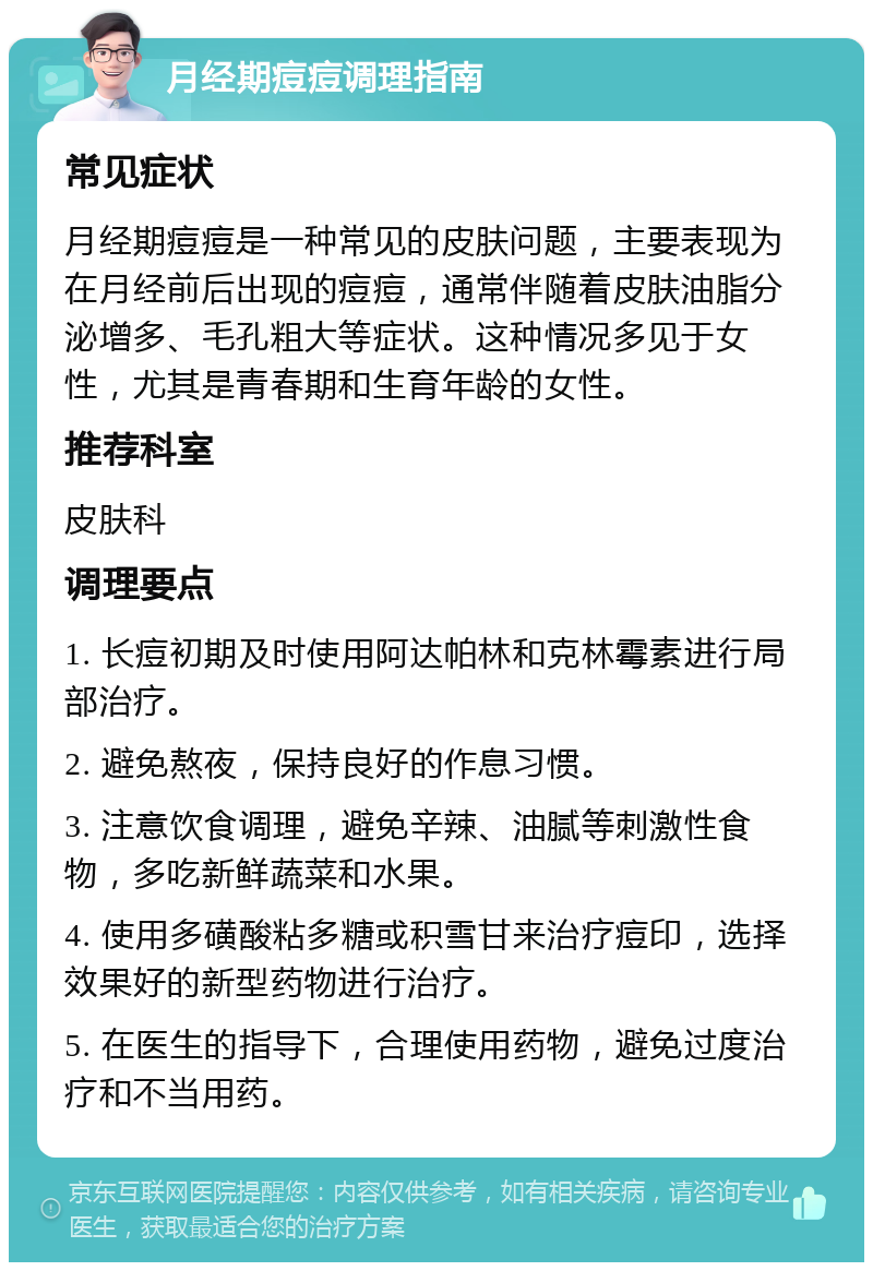 月经期痘痘调理指南 常见症状 月经期痘痘是一种常见的皮肤问题，主要表现为在月经前后出现的痘痘，通常伴随着皮肤油脂分泌增多、毛孔粗大等症状。这种情况多见于女性，尤其是青春期和生育年龄的女性。 推荐科室 皮肤科 调理要点 1. 长痘初期及时使用阿达帕林和克林霉素进行局部治疗。 2. 避免熬夜，保持良好的作息习惯。 3. 注意饮食调理，避免辛辣、油腻等刺激性食物，多吃新鲜蔬菜和水果。 4. 使用多磺酸粘多糖或积雪甘来治疗痘印，选择效果好的新型药物进行治疗。 5. 在医生的指导下，合理使用药物，避免过度治疗和不当用药。