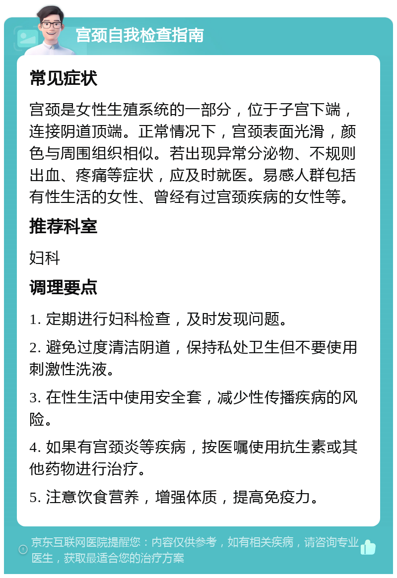 宫颈自我检查指南 常见症状 宫颈是女性生殖系统的一部分，位于子宫下端，连接阴道顶端。正常情况下，宫颈表面光滑，颜色与周围组织相似。若出现异常分泌物、不规则出血、疼痛等症状，应及时就医。易感人群包括有性生活的女性、曾经有过宫颈疾病的女性等。 推荐科室 妇科 调理要点 1. 定期进行妇科检查，及时发现问题。 2. 避免过度清洁阴道，保持私处卫生但不要使用刺激性洗液。 3. 在性生活中使用安全套，减少性传播疾病的风险。 4. 如果有宫颈炎等疾病，按医嘱使用抗生素或其他药物进行治疗。 5. 注意饮食营养，增强体质，提高免疫力。