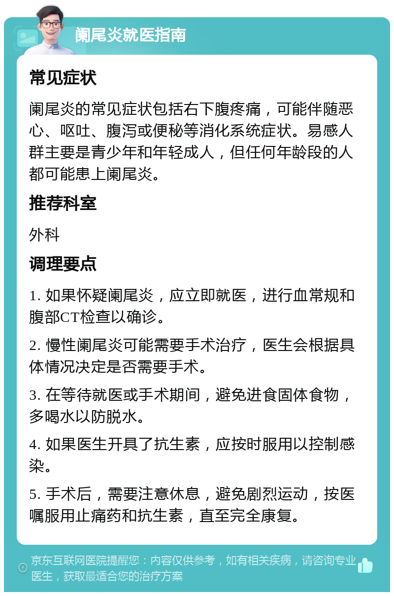 阑尾炎就医指南 常见症状 阑尾炎的常见症状包括右下腹疼痛，可能伴随恶心、呕吐、腹泻或便秘等消化系统症状。易感人群主要是青少年和年轻成人，但任何年龄段的人都可能患上阑尾炎。 推荐科室 外科 调理要点 1. 如果怀疑阑尾炎，应立即就医，进行血常规和腹部CT检查以确诊。 2. 慢性阑尾炎可能需要手术治疗，医生会根据具体情况决定是否需要手术。 3. 在等待就医或手术期间，避免进食固体食物，多喝水以防脱水。 4. 如果医生开具了抗生素，应按时服用以控制感染。 5. 手术后，需要注意休息，避免剧烈运动，按医嘱服用止痛药和抗生素，直至完全康复。