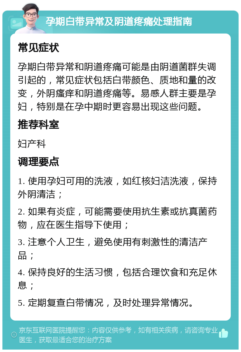 孕期白带异常及阴道疼痛处理指南 常见症状 孕期白带异常和阴道疼痛可能是由阴道菌群失调引起的，常见症状包括白带颜色、质地和量的改变，外阴瘙痒和阴道疼痛等。易感人群主要是孕妇，特别是在孕中期时更容易出现这些问题。 推荐科室 妇产科 调理要点 1. 使用孕妇可用的洗液，如红核妇洁洗液，保持外阴清洁； 2. 如果有炎症，可能需要使用抗生素或抗真菌药物，应在医生指导下使用； 3. 注意个人卫生，避免使用有刺激性的清洁产品； 4. 保持良好的生活习惯，包括合理饮食和充足休息； 5. 定期复查白带情况，及时处理异常情况。