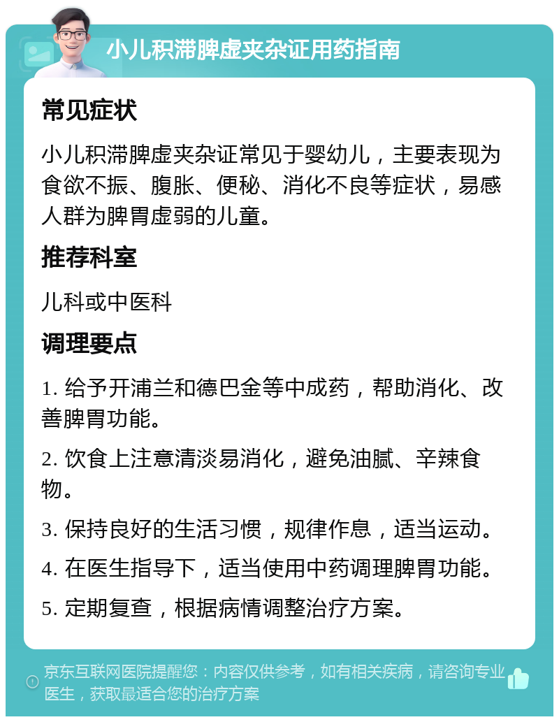 小儿积滞脾虚夹杂证用药指南 常见症状 小儿积滞脾虚夹杂证常见于婴幼儿，主要表现为食欲不振、腹胀、便秘、消化不良等症状，易感人群为脾胃虚弱的儿童。 推荐科室 儿科或中医科 调理要点 1. 给予开浦兰和德巴金等中成药，帮助消化、改善脾胃功能。 2. 饮食上注意清淡易消化，避免油腻、辛辣食物。 3. 保持良好的生活习惯，规律作息，适当运动。 4. 在医生指导下，适当使用中药调理脾胃功能。 5. 定期复查，根据病情调整治疗方案。