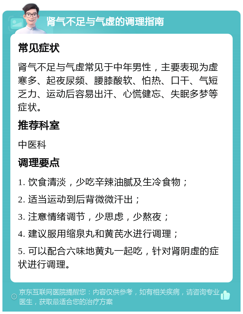 肾气不足与气虚的调理指南 常见症状 肾气不足与气虚常见于中年男性，主要表现为虚寒多、起夜尿频、腰膝酸软、怕热、口干、气短乏力、运动后容易出汗、心慌健忘、失眠多梦等症状。 推荐科室 中医科 调理要点 1. 饮食清淡，少吃辛辣油腻及生冷食物； 2. 适当运动到后背微微汗出； 3. 注意情绪调节，少思虑，少熬夜； 4. 建议服用缩泉丸和黄芪水进行调理； 5. 可以配合六味地黄丸一起吃，针对肾阴虚的症状进行调理。