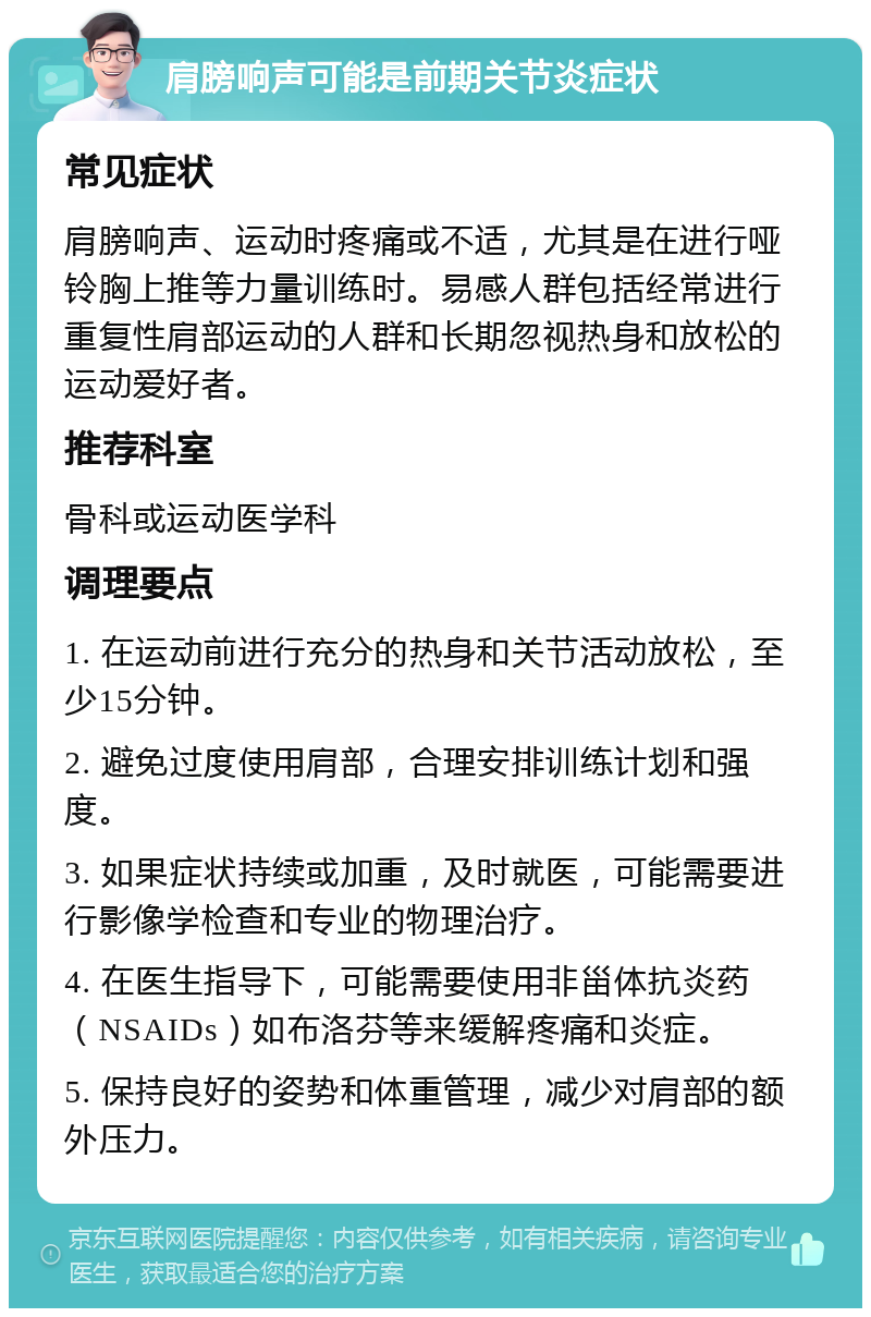 肩膀响声可能是前期关节炎症状 常见症状 肩膀响声、运动时疼痛或不适，尤其是在进行哑铃胸上推等力量训练时。易感人群包括经常进行重复性肩部运动的人群和长期忽视热身和放松的运动爱好者。 推荐科室 骨科或运动医学科 调理要点 1. 在运动前进行充分的热身和关节活动放松，至少15分钟。 2. 避免过度使用肩部，合理安排训练计划和强度。 3. 如果症状持续或加重，及时就医，可能需要进行影像学检查和专业的物理治疗。 4. 在医生指导下，可能需要使用非甾体抗炎药（NSAIDs）如布洛芬等来缓解疼痛和炎症。 5. 保持良好的姿势和体重管理，减少对肩部的额外压力。