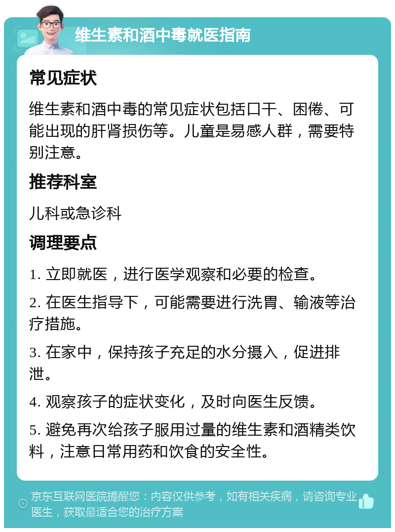 维生素和酒中毒就医指南 常见症状 维生素和酒中毒的常见症状包括口干、困倦、可能出现的肝肾损伤等。儿童是易感人群，需要特别注意。 推荐科室 儿科或急诊科 调理要点 1. 立即就医，进行医学观察和必要的检查。 2. 在医生指导下，可能需要进行洗胃、输液等治疗措施。 3. 在家中，保持孩子充足的水分摄入，促进排泄。 4. 观察孩子的症状变化，及时向医生反馈。 5. 避免再次给孩子服用过量的维生素和酒精类饮料，注意日常用药和饮食的安全性。