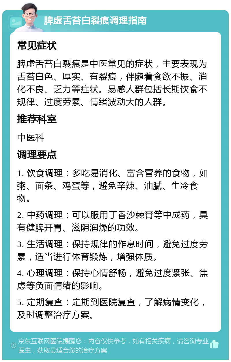 脾虚舌苔白裂痕调理指南 常见症状 脾虚舌苔白裂痕是中医常见的症状，主要表现为舌苔白色、厚实、有裂痕，伴随着食欲不振、消化不良、乏力等症状。易感人群包括长期饮食不规律、过度劳累、情绪波动大的人群。 推荐科室 中医科 调理要点 1. 饮食调理：多吃易消化、富含营养的食物，如粥、面条、鸡蛋等，避免辛辣、油腻、生冷食物。 2. 中药调理：可以服用丁香沙棘膏等中成药，具有健脾开胃、滋阴润燥的功效。 3. 生活调理：保持规律的作息时间，避免过度劳累，适当进行体育锻炼，增强体质。 4. 心理调理：保持心情舒畅，避免过度紧张、焦虑等负面情绪的影响。 5. 定期复查：定期到医院复查，了解病情变化，及时调整治疗方案。