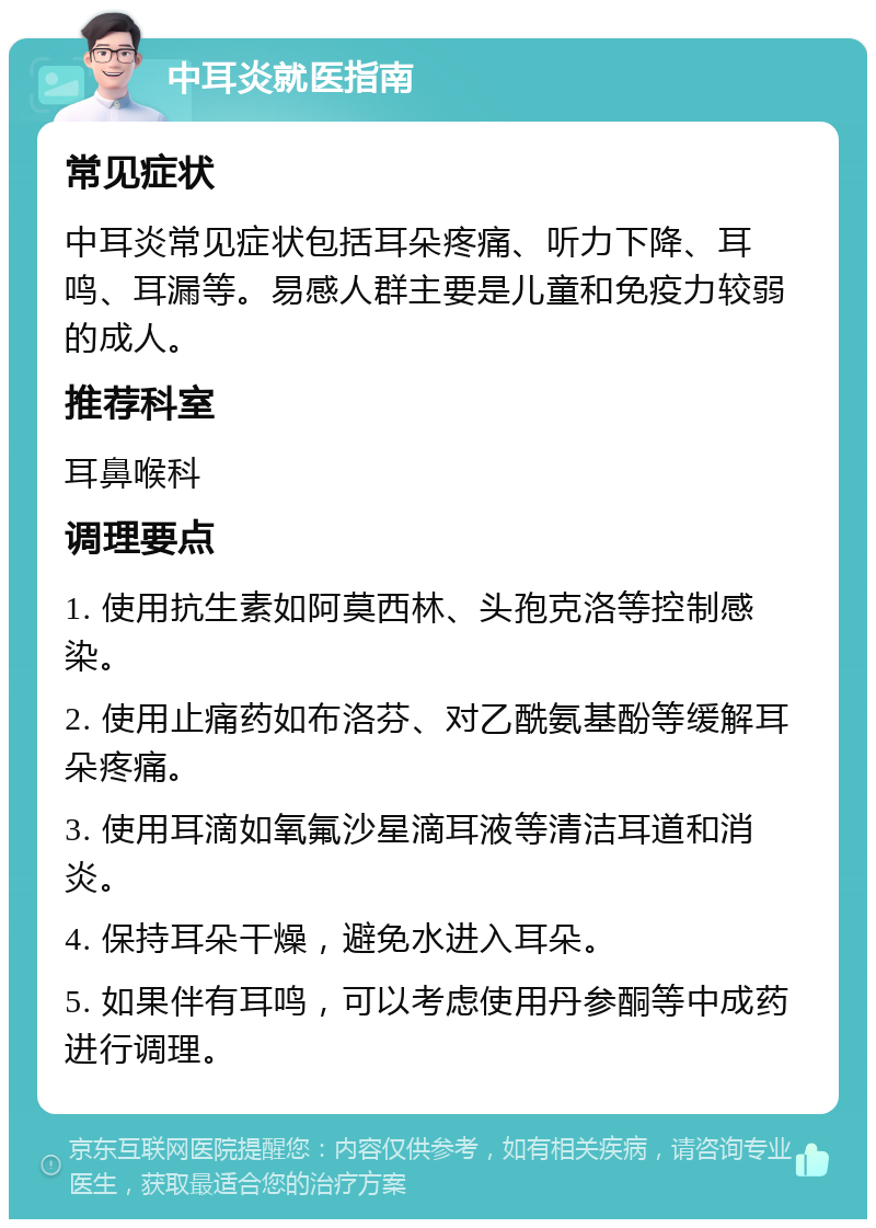 中耳炎就医指南 常见症状 中耳炎常见症状包括耳朵疼痛、听力下降、耳鸣、耳漏等。易感人群主要是儿童和免疫力较弱的成人。 推荐科室 耳鼻喉科 调理要点 1. 使用抗生素如阿莫西林、头孢克洛等控制感染。 2. 使用止痛药如布洛芬、对乙酰氨基酚等缓解耳朵疼痛。 3. 使用耳滴如氧氟沙星滴耳液等清洁耳道和消炎。 4. 保持耳朵干燥，避免水进入耳朵。 5. 如果伴有耳鸣，可以考虑使用丹参酮等中成药进行调理。