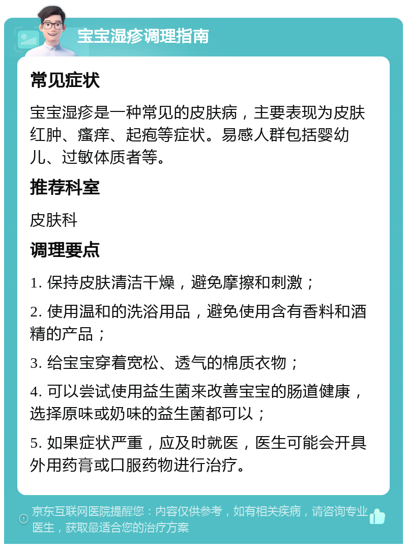 宝宝湿疹调理指南 常见症状 宝宝湿疹是一种常见的皮肤病，主要表现为皮肤红肿、瘙痒、起疱等症状。易感人群包括婴幼儿、过敏体质者等。 推荐科室 皮肤科 调理要点 1. 保持皮肤清洁干燥，避免摩擦和刺激； 2. 使用温和的洗浴用品，避免使用含有香料和酒精的产品； 3. 给宝宝穿着宽松、透气的棉质衣物； 4. 可以尝试使用益生菌来改善宝宝的肠道健康，选择原味或奶味的益生菌都可以； 5. 如果症状严重，应及时就医，医生可能会开具外用药膏或口服药物进行治疗。