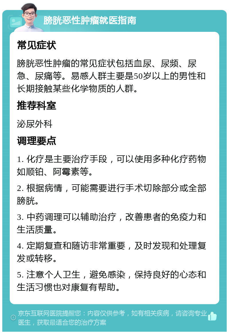 膀胱恶性肿瘤就医指南 常见症状 膀胱恶性肿瘤的常见症状包括血尿、尿频、尿急、尿痛等。易感人群主要是50岁以上的男性和长期接触某些化学物质的人群。 推荐科室 泌尿外科 调理要点 1. 化疗是主要治疗手段，可以使用多种化疗药物如顺铂、阿霉素等。 2. 根据病情，可能需要进行手术切除部分或全部膀胱。 3. 中药调理可以辅助治疗，改善患者的免疫力和生活质量。 4. 定期复查和随访非常重要，及时发现和处理复发或转移。 5. 注意个人卫生，避免感染，保持良好的心态和生活习惯也对康复有帮助。