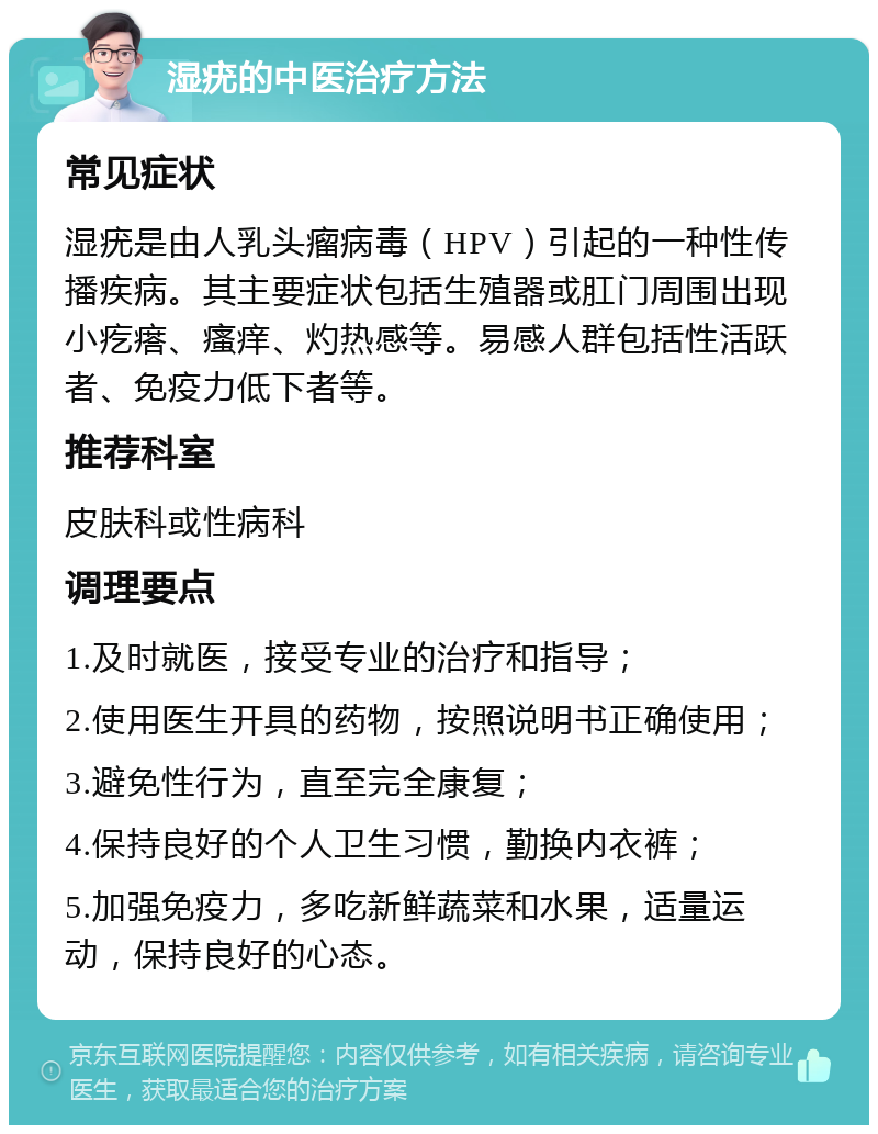 湿疣的中医治疗方法 常见症状 湿疣是由人乳头瘤病毒（HPV）引起的一种性传播疾病。其主要症状包括生殖器或肛门周围出现小疙瘩、瘙痒、灼热感等。易感人群包括性活跃者、免疫力低下者等。 推荐科室 皮肤科或性病科 调理要点 1.及时就医，接受专业的治疗和指导； 2.使用医生开具的药物，按照说明书正确使用； 3.避免性行为，直至完全康复； 4.保持良好的个人卫生习惯，勤换内衣裤； 5.加强免疫力，多吃新鲜蔬菜和水果，适量运动，保持良好的心态。