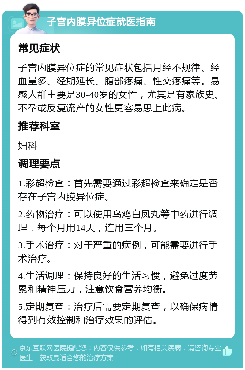 子宫内膜异位症就医指南 常见症状 子宫内膜异位症的常见症状包括月经不规律、经血量多、经期延长、腹部疼痛、性交疼痛等。易感人群主要是30-40岁的女性，尤其是有家族史、不孕或反复流产的女性更容易患上此病。 推荐科室 妇科 调理要点 1.彩超检查：首先需要通过彩超检查来确定是否存在子宫内膜异位症。 2.药物治疗：可以使用乌鸡白凤丸等中药进行调理，每个月用14天，连用三个月。 3.手术治疗：对于严重的病例，可能需要进行手术治疗。 4.生活调理：保持良好的生活习惯，避免过度劳累和精神压力，注意饮食营养均衡。 5.定期复查：治疗后需要定期复查，以确保病情得到有效控制和治疗效果的评估。